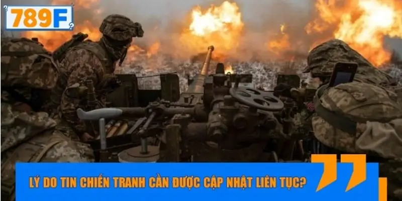 Lý do tin chiến tranh cần được cập nhật liên tục?