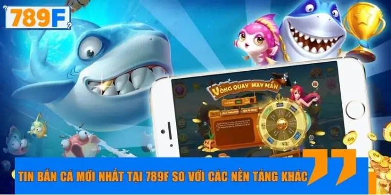 Tin bắn cá mới nhất tại 789F so với các nền tảng khác